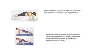 Ejercicio en tabla. Aguantar 15 segundos y descansar.
Muy importante no levantar culo. Repetir 8 veces.
Siguiendo realizando la tabla. Realizar una triple-
flexión de una extremidad y llevarla lateralmente.
Ir alternando la extremidad. Repetir 8 veces y
descansar. Realizar 2 series.
 