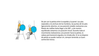 De pie con la pelota entre la espalda y la pared. Los pies
separados a la anchura de los hombros, las puntas de los pies
ligeramente abiertos, en esa posición estable realizamos una
flexión de rodillas hasta llegar a los 90º , y de manera
equilibrada volvemos a la posición inicial. Durante todo el
movimiento realizaremos una presión hacia la pelota, la
cabeza permanecerá erguida y la mirada alta. Si no se dispone
de pelota se puede realizar sin, siempre teniendo un buen
control de tronco.
 