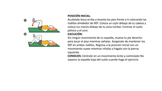 POSICIÓN INICIAL:
Acuéstate boca arriba y levanta los pies frente a ti colocando las
rodillas alrededor de 90º. Coloca un cojín debajo de tu cabeza y
coloca tus manos debajo de tu zona lumbar. Contrae el suelo
pélvico y el core.
EJECUCIÓN:
Sin ningún movimiento de tu espalda, mueve tu pie derecho
para tocar el piso mientras exhalas. Asegúrate de mantener los
90º en ambas rodillas. Regresa a la posición inicial con un
movimiento suave mientras inhalas y hágalo con la pierna
izquierda.
CONSEJOS: Céntrate en un movimiento lento y controlado No
separes la espalda baja del suelo cuando haga el ejercicio.
 