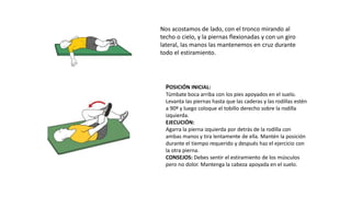 Nos acostamos de lado, con el tronco mirando al
techo o cielo, y la piernas flexionadas y con un giro
lateral, las manos las mantenemos en cruz durante
todo el estiramiento.
POSICIÓN INICIAL:
Túmbate boca arriba con los pies apoyados en el suelo.
Levanta las piernas hasta que las caderas y las rodillas estén
a 90º y luego coloque el tobillo derecho sobre la rodilla
izquierda.
EJECUCIÓN:
Agarra la pierna izquierda por detrás de la rodilla con
ambas manos y tira lentamente de ella. Mantén la posición
durante el tiempo requerido y después haz el ejercicio con
la otra pierna.
CONSEJOS: Debes sentir el estiramiento de los músculos
pero no dolor. Mantenga la cabeza apoyada en el suelo.
 