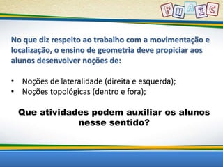 No que diz respeito ao trabalho com a movimentação e 
localização, o ensino de geometria deve propiciar aos 
alunos desenvolver noções de: 
• Noções de lateralidade (direita e esquerda); 
• Noções topológicas (dentro e fora); 
Que atividades podem auxiliar os alunos 
nesse sentido? 
 