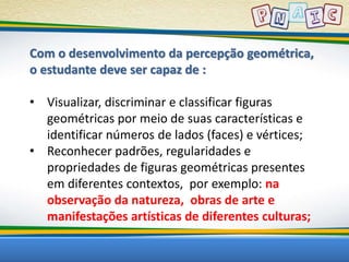 Com o desenvolvimento da percepção geométrica, 
o estudante deve ser capaz de : 
• Visualizar, discriminar e classificar figuras 
geométricas por meio de suas características e 
identificar números de lados (faces) e vértices; 
• Reconhecer padrões, regularidades e 
propriedades de figuras geométricas presentes 
em diferentes contextos, por exemplo: na 
observação da natureza, obras de arte e 
manifestações artísticas de diferentes culturas; 
 