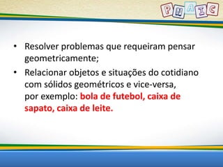• Resolver problemas que requeiram pensar 
geometricamente; 
• Relacionar objetos e situações do cotidiano 
com sólidos geométricos e vice-versa, 
por exemplo: bola de futebol, caixa de 
sapato, caixa de leite. 
 