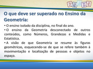 O que deve ser superado no Ensino da 
Geometria: 
• O ensino isolado da disciplina, no final do ano. 
• O ensino da Geometria desconectado de outros 
conteúdos, como Números, Grandezas e Medidas e 
Estatística. 
• A visão de que Geometria se resume às figuras 
geométricas, esquecendo-se de que se refere também à 
movimentação e localização de pessoas e objetos no 
espaço. 
 