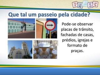 Que tal um passeio pela cidade? 
Pode-se observar 
placas de trânsito, 
fachadas de casas, 
prédios, igrejas e 
formato de 
praças. 
 