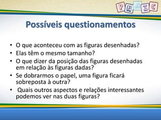Possíveis questionamentos 
• O que aconteceu com as figuras desenhadas? 
• Elas têm o mesmo tamanho? 
• O que dizer da posição das figuras desenhadas 
em relação às figuras dadas? 
• Se dobrarmos o papel, uma figura ficará 
sobreposta à outra? 
• Quais outros aspectos e relações interessantes 
podemos ver nas duas figuras? 
 