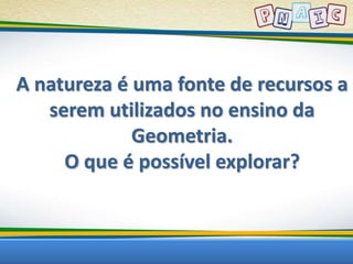 A natureza é uma fonte de recursos a 
serem utilizados no ensino da 
Geometria. 
O que é possível explorar? 
 