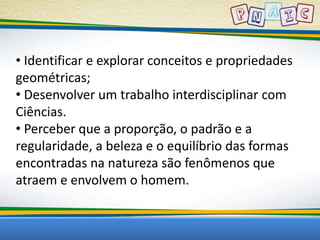 • Identificar e explorar conceitos e propriedades 
geométricas; 
• Desenvolver um trabalho interdisciplinar com 
Ciências. 
• Perceber que a proporção, o padrão e a 
regularidade, a beleza e o equilíbrio das formas 
encontradas na natureza são fenômenos que 
atraem e envolvem o homem. 
 