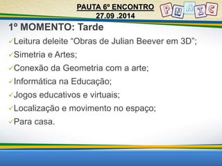 1º MOMENTO: Tarde 
Leitura deleite “Obras de Julian Beever em 3D”; 
Simetria e Artes; 
Conexão da Geometria com a arte; 
Informática na Educação; 
Jogos educativos e virtuais; 
Localização e movimento no espaço; 
Para casa. 
PAUTA 6º ENCONTRO 
27.09 .2014 
 