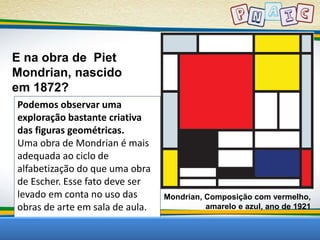 E na obra de Piet 
Mondrian, nascido 
em 1872? 
Mondrian, Composição com vermelho, 
amarelo e azul, ano de 1921 
Podemos observar uma 
exploração bastante criativa 
das figuras geométricas. 
Uma obra de Mondrian é mais 
adequada ao ciclo de 
alfabetização do que uma obra 
de Escher. Esse fato deve ser 
levado em conta no uso das 
obras de arte em sala de aula. 
 