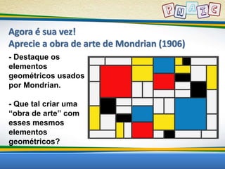 Agora é sua vez! 
Aprecie a obra de arte de Mondrian (1906) 
- Destaque os 
elementos 
geométricos usados 
por Mondrian. 
- Que tal criar uma 
“obra de arte” com 
esses mesmos 
elementos 
geométricos? 
 