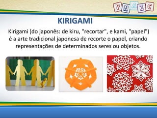 KIRIGAMI 
Kirigami (do japonês: de kiru, "recortar", e kami, "papel") 
é a arte tradicional japonesa de recorte o papel, criando 
representações de determinados seres ou objetos. 
 