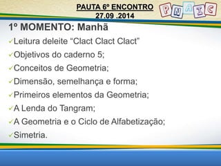 1º MOMENTO: Manhã 
Leitura deleite “Clact Clact Clact” 
Objetivos do caderno 5; 
Conceitos de Geometria; 
Dimensão, semelhança e forma; 
Primeiros elementos da Geometria; 
A Lenda do Tangram; 
A Geometria e o Ciclo de Alfabetização; 
Simetria. 
PAUTA 6º ENCONTRO 
27.09 .2014 
 