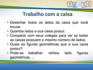 Trabalho com a caixa 
• Desenhar todos os lados da caixa que você 
trouxe. 
• Quantos lados a sua caixa possui. 
• Comparar com seus colegas para ver se todas 
as caixas possuem o mesmo número de lados; 
• Quais as figuras geométricas que a sua caixa 
possui? 
• Pode-se trabalhar: vértice, lado, figuras 
geométricas, ... 
 