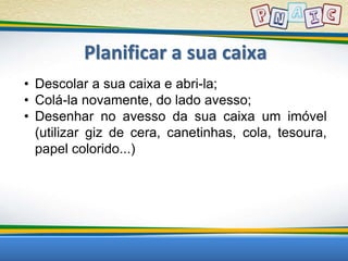 Planificar a sua caixa 
• Descolar a sua caixa e abri-la; 
• Colá-la novamente, do lado avesso; 
• Desenhar no avesso da sua caixa um imóvel 
(utilizar giz de cera, canetinhas, cola, tesoura, 
papel colorido...) 
 