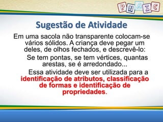 Sugestão de Atividade 
Em uma sacola não transparente colocam-se 
vários sólidos. A criança deve pegar um 
deles, de olhos fechados, e descrevê-lo: 
Se tem pontas, se tem vértices, quantas 
arestas, se é arredondado... 
Essa atividade deve ser utilizada para a 
identificação de atributos, classificação 
de formas e identificação de 
propriedades. 
 