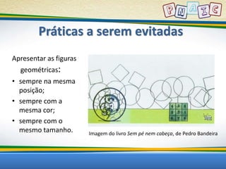 Práticas a serem evitadas 
Apresentar as figuras 
geométricas: 
• sempre na mesma 
posição; 
• sempre com a 
mesma cor; 
• sempre com o 
mesmo tamanho. Imagem do livro Sem pé nem cabeça, de Pedro Bandeira 
 
