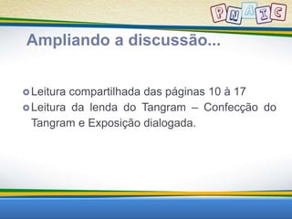 Ampliando a discussão... 
Leitura compartilhada das páginas 10 à 17 
Leitura da lenda do Tangram – Confecção do 
Tangram e Exposição dialogada. 
 
