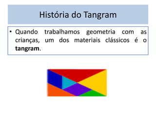 História do Tangram 
• Quando trabalhamos geometria com as 
crianças, um dos materiais clássicos é o 
tangram. 
 