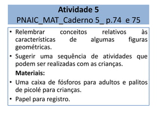Atividade 5 
PNAIC_MAT_Caderno 5_ p.74 e 75 
• Relembrar conceitos relativos às 
características de algumas figuras 
geométricas. 
• Sugerir uma sequência de atividades que 
podem ser realizadas com as crianças. 
Materiais: 
• Uma caixa de fósforos para adultos e palitos 
de picolé para crianças. 
• Papel para registro. 
 
