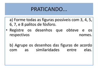 PRATICANDO... 
a) Forme todas as figuras possíveis com 3, 4, 5, 
6, 7, e 8 palitos de fósforo. 
• Registre os desenhos que obteve e os 
respectivos nomes. 
b) Agrupe os desenhos das figuras de acordo 
com as similaridades entre elas. 
 