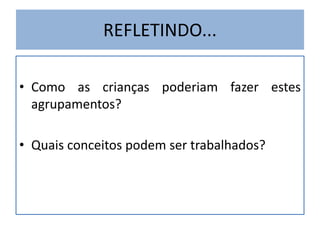 REFLETINDO... 
• Como as crianças poderiam fazer estes 
agrupamentos? 
• Quais conceitos podem ser trabalhados? 
 