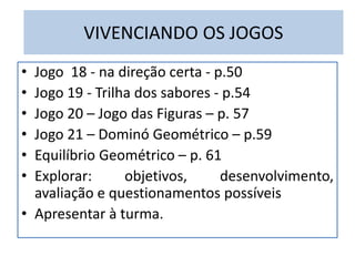 VIVENCIANDO OS JOGOS 
• Jogo 18 - na direção certa - p.50 
• Jogo 19 - Trilha dos sabores - p.54 
• Jogo 20 – Jogo das Figuras – p. 57 
• Jogo 21 – Dominó Geométrico – p.59 
• Equilíbrio Geométrico – p. 61 
• Explorar: objetivos, desenvolvimento, 
avaliação e questionamentos possíveis 
• Apresentar à turma. 
 