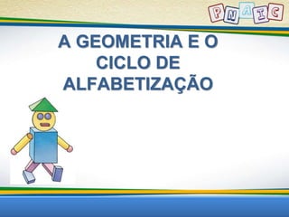 A GEOMETRIA E O 
CICLO DE 
ALFABETIZAÇÃO 
 