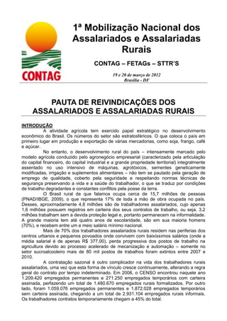 1ª Mobilização Nacional dos
                         Assalariados e Assalariadas
                                    Rurais
                                     CONTAG – FETAGs – STTR’S
                                              19 e 20 de março de 2012
                                                    Brasília - DF




         PAUTA DE REIVINDICAÇÕES DOS
     ASSALARIADOS E ASSALARIADAS RURAIS
INTRODUÇÃO
           A atividade agrícola tem exercido papel estratégico no desenvolvimento
econômico do Brasil. Os números do setor são estratosféricos. O que coloca o país em
primeiro lugar em produção e exportação de várias mercadorias, como soja, frango, café
e açúcar.
           No entanto, o desenvolvimento rural do país – intensamente marcado pelo
modelo agrícola conduzido pelo agronegócio empresarial (caracterizado pela articulação
do capital financeiro, do capital industrial e a grande propriedade territorial) integralmente
assentado no uso intensivo de máquinas, agrotóxicos, sementes geneticamente
modificadas, irrigação e suplementos alimentares – não tem se pautado pela geração de
emprego de qualidade, coberto pela seguridade e respeitando normas técnicas de
segurança preservando a vida e a saúde do trabalhador, o que se traduz por condições
de trabalho degradantes e constantes conflitos pela posse da terra.
           O Brasil rural de que falamos ocupa cerca de 15,7 milhões de pessoas
(PNAD/IBGE, 2009), o que representa 17% de toda a mão de obra ocupada no país.
Desses, aproximadamente 4,8 milhões são de trabalhadores assalariados, cujo apenas
1,6 milhões possuem registros em carteira dos seus contratos de trabalho, ou seja, 3,2
milhões trabalham sem a devida proteção legal e, portanto permanecem na informalidade.
A grande maioria tem até quatro anos de escolaridade, são em sua maioria homens
(70%), e recebem entre um e meio salário mínimo nacional.
           Mais de 70% dos trabalhadores assalariados rurais residem nas periferias dos
centros urbanos e pequenos povoados onde convivem com baixíssimos salários (onde a
média salarial é de apenas R$ 377,00), perda progressiva dos postos de trabalho na
agricultura devido ao processo acelerado de mecanização e automação – somente no
setor sucroalcooleiro mais de 80 mil postos de trabalhos foram extintos entre 2007 e
2010.
           A contratação sazonal é outro complicador na vida dos trabalhadores rurais
assalariados, uma vez que esta forma de vínculo cresce continuamente, alterando a regra
geral do contrato por tempo indeterminado. Em 2006, o CENSO encontrou naquele ano
1.209.420 empregados permanentes e 271.250 empregados temporários com carteira
assinada, perfazendo um total de 1.480.670 empregados rurais formalizados. Por outro
lado, foram 1.059.076 empregados permanentes e 1.872.028 empregados temporários
sem carteira assinada, chegando a um total de 2.931.104 empregados rurais informais.
Os trabalhadores contratos temporariamente chegam a 45% do total.
 