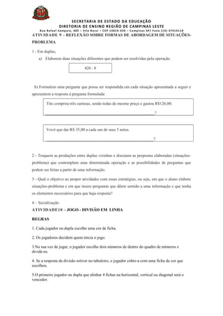 SECRETARIA DE ESTADO DA EDUCAÇÃO
DIRETORIA DE ENSINO REGIÃO DE CAMPINAS LESTE
Rua Rafael Sampaio, 485 – Vila Rossi – CEP 13023-420 – Campinas SP/ Fone (19) 37414110
ATIVIDADE 9 – REFLEXÃO SOBRE FORMAS DE ABORDAGEM DE SITUAÇÕES-
PROBLEMA
1 - Em duplas,
a) Elaborem duas situações diferentes que podem ser resolvidas pela operação
426 : 8
b) Formulem uma pergunta que possa ser respondida em cada situação apresentada a seguir e
apresentem a resposta à pergunta formulada:
Tito comprou três camisas, sendo todas de mesmo preço e gastou R$126,00.
_____________________________________________________?
Vovô que dar R$ 35,00 a cada um de seus 5 netos.
____________________________________________________?
2 - Troquem as produções entre duplas vizinhas e discutam as propostas elaboradas (situações-
problema) que contemplam uma determinada operação e as possibilidades de perguntas que
podem ser feitas a partir de uma informação.
3 - Qual o objetivo ao propor atividades com essas estratégias, ou seja, em que o aluno elabore
situações-problema e em que insere perguntas que dêem sentido a uma informação e que tenha
os elementos necessários para que haja resposta?
4 – Socialização
ATIVIDADE10 – JOGO - DIVISÃO EM LINHA
REGRAS
1. Cada jogador ou dupla escolhe uma cor de ficha.
2. Os jogadores decidem quem inicia o jogo.
3.Na sua vez de jogar, o jogador escolhe dois números de dentro do quadro de números e
divide-os.
4. Se a resposta da divisão estiver no tabuleiro, o jogador cobre-a com uma ficha da cor que
escolheu.
5.O primeiro jogador ou dupla que alinhar 4 fichas na horizontal, vertical ou diagonal será o
vencedor.
 