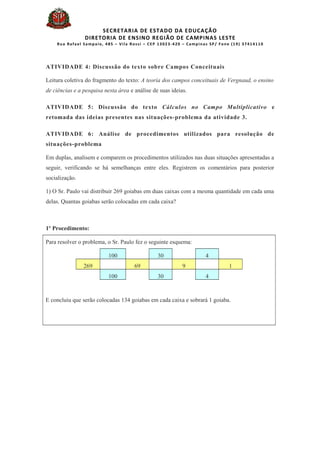 SECRETARIA DE ESTADO DA EDUCAÇÃO
DIRETORIA DE ENSINO REGIÃO DE CAMPINAS LESTE
Rua Rafael Sampaio, 485 – Vila Rossi – CEP 13023-420 – Campinas SP/ Fone (19) 37414110
ATIVIDADE 4: Discussão do texto sobre Campos Conceituais
Leitura coletiva do fragmento do texto: A teoria dos campos conceituais de Vergnaud, o ensino
de ciências e a pesquisa nesta área e análise de suas ideias.
ATIVIDADE 5: Discussão do texto Cálculos no Campo Multiplicativo e
retomada das ideias presentes nas situações-problema da atividade 3.
ATIVIDADE 6: Análise de procedimentos utilizados para resolução de
situações-problema
Em duplas, analisem e comparem os procedimentos utilizados nas duas situações apresentadas a
seguir, verificando se há semelhanças entre eles. Registrem os comentários para posterior
socialização.
1) O Sr. Paulo vai distribuir 269 goiabas em duas caixas com a mesma quantidade em cada uma
delas. Quantas goiabas serão colocadas em cada caixa?
1º Procedimento:
Para resolver o problema, o Sr. Paulo fez o seguinte esquema:
100 30 4
269 69 9 1
100 30 4
E concluiu que serão colocadas 134 goiabas em cada caixa e sobrará 1 goiaba.
 