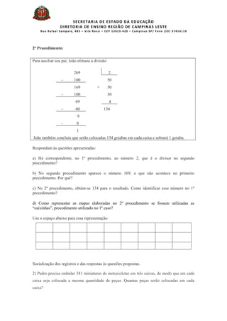 SECRETARIA DE ESTADO DA EDUCAÇÃO
DIRETORIA DE ENSINO REGIÃO DE CAMPINAS LESTE
Rua Rafael Sampaio, 485 – Vila Rossi – CEP 13023-420 – Campinas SP/ Fone (19) 37414110
2º Procedimento:
Para auxiliar seu pai, João efetuou a divisão:
269 2
- 100 50
169 + 50
- 100 30
69 4
- 60 134
9
- 8
1
João também concluiu que serão colocadas 134 goiabas em cada caixa e sobrará 1 goiaba.
Respondam às questões apresentadas:
a) Há correspondente, no 1º procedimento, ao número 2, que é o divisor no segundo
procedimento?
b) No segundo procedimento aparece o número 169, o que não acontece no primeiro
procedimento. Por quê?
c) No 2º procedimento, obtém-se 134 para o resultado. Como identificar esse número no 1º
procedimento?
d) Como representar as etapas elaboradas no 2º procedimento se fossem utilizadas as
“caixinhas”, procedimento utilizado no 1º caso?
Use o espaço abaixo para essa representação:
Socialização dos registros e das respostas às questões propostas.
2) Pedro precisa embalar 381 miniaturas de motocicletas em três caixas, de modo que em cada
caixa seja colocada a mesma quantidade de peças. Quantas peças serão colocadas em cada
caixa?
 
