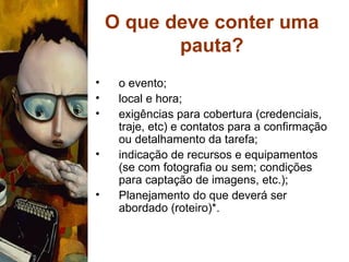 O que deve conter uma pauta? o evento; local e hora; exigências para cobertura (credenciais, traje, etc) e contatos para a confirmação ou detalhamento da tarefa; indicação de recursos e equipamentos (se com fotografia ou sem; condições para captação de imagens, etc.); Planejamento do que deverá ser abordado (roteiro)*. 