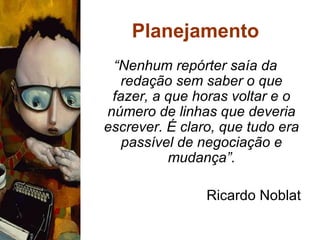 Planejamento “ Nenhum repórter saía da redação sem saber o que fazer, a que horas voltar e o número de linhas que deveria escrever. É claro, que tudo era passível de negociação e mudança”. Ricardo Noblat 