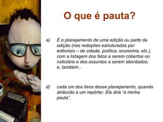 O que é pauta? É o planejamento de uma edição ou parte da edição (nas redações estruturadas por editoriais – de cidade, política, economia, etc.), com a listagem dos fatos a serem cobertos no noticiário e dos assuntos a serem abordados; e, também... cada um dos itens desse planejamento, quando atribuído a um repórter. Ele dirá “a minha pauta”. 