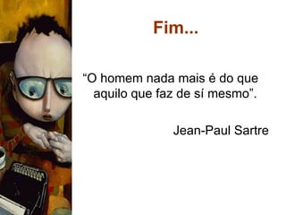 Fim... “ O homem nada mais é do que aquilo que faz de sí mesmo”. Jean-Paul Sartre 