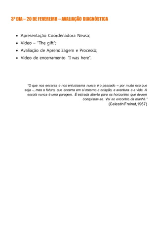3º DIA – 20 DE FEVEREIRO – AVALIAÇÃO DIAGNÓSTICA
 Apresentação Coordenadora Neusa;
 Vídeo – “The gift”;
 Avaliação de Aprendizagem e Processo;
 Vídeo de encerramento “I was here”.
“O que nos encanta e nos entusiasma nunca é o passado – por muito rico que
seja –, mas o futuro, que encerra em si mesmo a criação, a aventura e a vida. A
escola nunca é uma paragem. É estrada aberta para os horizontes que devem
conquistar-se. Vai ao encontro da manhã.”
(Celestin Freinet,1967)
 