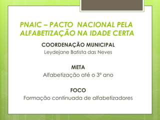 PNAIC – PACTO NACIONAL PELA
ALFABETIZAÇÃO NA IDADE CERTA
      COORDENAÇÃO MUNICIPAL
       Leydejane Batista das Neves


                 META
      Alfabetização até o 3º ano

                FOCO
Formação continuada de alfabetizadores
 