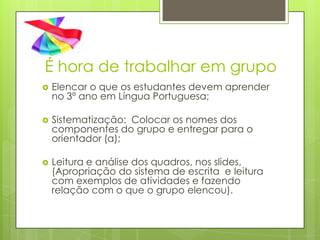 É hora de trabalhar em grupo
   Elencar o que os estudantes devem aprender
    no 3º ano em Língua Portuguesa;

   Sistematização: Colocar os nomes dos
    componentes do grupo e entregar para o
    orientador (a);

   Leitura e análise dos quadros, nos slides,
    (Apropriação do sistema de escrita e leitura
    com exemplos de atividades e fazendo
    relação com o que o grupo elencou).
 