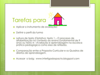 Tarefas para
   Aplicar o instrumento de avaliação;

   Definir o perfil da turma

   Leitura de texto (Optativo: texto 1 – O processo de
    alfabetização no contexto do ensino fundamental de 9
    anos ou texto 4 – Avaliação e aprendizagem na escola:a
    prática pedagógica como eixo de reflexão.

   Comparação entre a Proposta Curricular e os Quadros de
    direitos de aprendizagem.

   Acessar o bolg: www.interligadospacto.blogspot.com
 