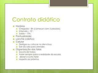 Contrato didático
   Horários
       Chegada – 8h (começar com 5 pessoas);
       Intervalo – 10’;
       Saída – 17h;
   Pontualidade;
   Lanche coletivo;
   Celular
       Desligar ou colocar no silencioso;
       Sair da sala para atender;
   Organização das falas
       escuta de todos;
       trazer sempre para a realidade da escola;
        deixar o outro falar;
       respeito ao próximo.
 