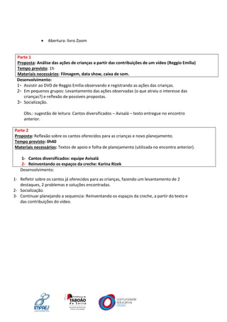  Abertura: livro Zoom
Parte 1
Proposta: Análise das ações de crianças a partir das contribuições de um vídeo (Reggio Emília)
Tempo previsto: 1h
Materiais necessários: Filmagem, data show, caixa de som.
Desenvolvimento:
1- Assistir ao DVD de Reggio Emília observando e registrando as ações das crianças.
2- Em pequenos grupos: Levantamento das ações observadas (o que atraiu o interesse das
crianças?) e reflexão de possíveis propostas.
3- Socialização.
Obs.: sugestão de leitura: Cantos diversificados – Avisalá – texto entregue no encontro
anterior.
Parte 2
Proposta: Reflexão sobre os cantos oferecidos para as crianças e novo planejamento.
Tempo previsto: 0h40
Materiais necessários: Textos de apoio e folha de planejamento (utilizada no encontro anterior).
1- Cantos diversificados: equipe Avisalá
2- Reinventando os espaços da creche: Karina Rizek
Desenvolvimento:
1- Refletir sobre os cantos já oferecidos para as crianças, fazendo um levantamento de 2
destaques, 2 problemas e soluções encontradas.
2- Socialização.
3- Continuar planejando a sequencia: Reinventando os espaços da creche, a partir do texto e
das contribuições do vídeo.
 