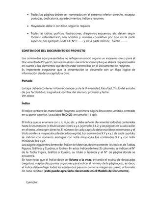  Todas las páginas deben ser numeradas en el extremo inferior derecho, excepto:
portadas, dedicatoria, agradecimientos, índice y resumen.
 Mayúsculas debe ir con tilde, según lo requiera
 Todas las tablas, gráficos, ilustraciones, diagramas, esquemas, etc. deben seguir
formato estandarizado, con nombre y número correlativo por tipo en la parte
superior, por ejemplo: GRAFICO N°1: ……. y en la parte inferior fuente: ………
CONTENIDOS DEL DOCUMENTO DE PROYECTO
Los contenidos aquí presentados no reflejan en modo alguno un esquema único para el
Documento de Proyecto, sino es más bien una indicación amplia que abarca requerimientos
en cuanto a los elementos que deben estar contenidos en el Documento de Proyecto.
Es importante asegurarse que la presentación se desarrolle con un flujo lógico de
información desde un capítulo a otro.
Portada
La tapa deberá contener información acerca de la Universidad, Facultad, Título del estudio
de pre factibilidad, asignatura, nombre del alumno, profesor y fecha
Ver anexo
Índice
El Indicecontiene las materiasdel Proyecto.La primera página lleva comountítulo,centrado
en su parte superior, la palabra ÍNDICE (en tamaño 14 cpi).
El Indice que se enumera con i, ii, iii, iv, etc. y debe señalar claramente todos los contenidos
hasta losnumerales (otítulos osecciones) x.y.z. (ejemplo:5.4.2) y laspáginasde su ubicación
en el texto, al margen derecho. El número de cada capítulo debe escribirse en romanos y el
título con letra mayúscula y destacado (negrita). Los contenidos X.Y y x.y.z. de cada capítulo,
se indican con números arábigos; con letra mayúscula los contenidos X.Y y con letra
minúscula los x.y.z.
Las páginas siguientes dentro del Índice de Materias, deben contener los Índices de Tablas,
Figuras, Gráficos y Cuadros, si los hay. En estos Índices de tres (3) columnas, se indican: el N°
de la Tabla, Figura, Gráfico o Cuadro, su título o leyenda y el N° de página donde se
encuentra.
Se hace notar que el Índice debe ser liviano a la vista, evitando el exceso de destacados
(negritas), mayúsculas, puntos o guiones para indicar el número de la página, etc.; es decir,
el Índice debe reflejar todos los contenidos pero no como la imagen en cuanto al formato
de cada capítulo (esto puede apreciarlo claramente en el Modelo de Documento).
Ejemplo:
 