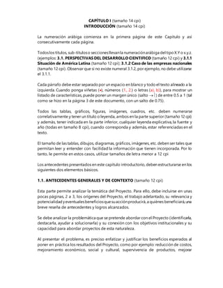 CAPÍTULO I (tamaño 14 cpi)
INTRODUCCIÓN (tamaño 14 cpi)
La numeración arábiga comienza en la primera página de este Capítulo y así
consecutivamente cada página.
Todoslos títulos, sub-títuloso seccionesllevanla numeraciónarábiga del tipoX.Y o x.y.z.
(ejemplos: 3.1. PERSPECTIVAS DEL DESARROLLO CIENTIFICO (tamaño 12 cpi) y 3.1.1
Situación de América Latina (tamaño 12 cpi); 3.1.2 Caso de las empresas nacionales
(tamaño 12 cpi). Observar que si no existe numeral 3.1.2, por ejemplo, no debe utilizarse
el 3.1.1.
Cada párrafo debe estar separadopor un espacio en blanco y todo el texto alineado a la
izquierda. Cuando ponga viñetas (), números (1., 2.) o letras (a), b)), para mostrar un
listado de características, puede poner un margen único (salto ) de entre 0.5 a 1 (tal
como se hizo en la página 3 de este documento, con un salto de 0.75).
Todos las tablas, gráficos, figuras, imágenes, cuadros, etc. deben numerarse
correlativamente y tener un título o leyenda, ambos en la parte superior (tamaño 12 cpi)
y además, tener indicada en la parte inferior, cualquier leyenda explicativa, la fuente y
año (todas en tamaño 8 cpi), cuando corresponda y además, estar referenciadas en el
texto.
El tamaño de las tablas, dibujos, diagramas, gráficos, imágenes, etc. deben ser tales que
permitan leer y entender con facilidad la información que tienen incorporada. Por lo
tanto, le permite en estos casos, utilizar tamaños de letra menor a 12 cpi
Los antecedentes presentados en este capítulo introductorio, deben estructurarse en los
siguientes dos elementos básicos.
1.1. ANTECEDENTES GENERALES Y DE CONTEXTO (tamaño 12 cpi)
Esta parte permite analizar la temática del Proyecto. Para ello, debe incluirse en unas
pocas páginas, 2 a 3, los orígenes del Proyecto, el trabajo adelantado, su relevancia y
potencialidadyeventualesbeneficiosquesuacciónproducirá,a quiénes beneficiará,una
breve reseña de antecedentes y logros alcanzados.
Se debe analizar la problemática que se pretende abordar con el Proyecto (identificarla,
destacarla, ayudar a solucionarla) y su conexión con los objetivos institucionales y su
capacidad para abordar proyectos de esta naturaleza.
Al presentar el problema, es preciso enfatizar y justificar los beneficios esperados al
poner en práctica los resultados del Proyecto, como por ejemplo: reducción de costos,
mejoramiento económico, social y cultural, supervivencia de productos, mejorar
 