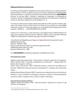 Bibliografía/Referencia Electrónica
Las referencias bibliográficas señaladas en el texto (sean referencias a un capítulo, párrafo o
varias partes de un libro), se deben reconocer en el texto e identificarse en la Bibliografía.
Ellas no constituyen un capítulo y por lo tanto, llevan solamente el título de BIBLIOGRAFIA
(tamaño 14 cpi) que debe ir centrado y destacado en mayúsculas. La Bibliografía se
encuentra ubicada inmediatamente después del Capítulo de Conclusiones. El listado de
autores se ordena por apellidos en orden alfabético A Z.
Si ocurre que usted ocupa en algún capítulo gran parte de un libro, artículo o informe, para
evitar citar muchas veces el mismo autor en el texto de ese capítulo, es recomendable
referenciar el autor en el título del capítulo con un llamado al pie de página de la forma
siguiente: CAPÍTULO…… LAS ESTRATEGIAS DEL SECTOR1
Cuando en un mismo año, un autor tiene dos o más publicaciones se deberá señalar en el
texto, para la primera referencia del año (Martínez, 1998a) y para la siguiente (Martínez,
1998b). En la Bibliografía se referenciará según se señala más adelante.
Toda referencia bibliográfica que se haga en el texto debe tener el siguiente formato:
(Apellido del autor, año)
Ejemplo: (Martínez, 1998)
Para los casos de varios autores, se utilizará el siguiente formato:
(Apellido del primer autor et al., año)
Ejemplo: (Martínez et al., 1999)
En la BIBLIOGRAFÍA se utilizará las siguientes modalidades de citación:
Para referenciar un libro
Apellido, nombre del autor(es) (año). “Título del libro”. Editorial. Ciudad. País. N° de páginas.
Porter, Michael (1991). “La Ventaja Competitiva de las Naciones”. J. Vergara Editor S.A.
Buenos Aires. Argentina. 1025 pp.
Escorsa, Pere y Valls, Jaume (1997). “Manual de Gestión e Innovación Tecnológica en la
Empresa”. CINDA-AECI. Colección Ciencia y Tecnología N° 41. Santiago. Chile. Noviembre.
338 pp.
Brealey, Richard; Meyres, Steward (1999).“Innovationas an InteractiveProcess, User Producer
Relations”.In: Dosi, G.; Nelson, R.; Silverberg,G.; Freeman,C. (Editors) “Technical Changeand
Economics Theory”. Pergamon Press. London. G. Britain. 349-369 pp.
Para artículos de revistas periódicas
Apellido, nombre del autor(es) (año). “Título del artículo”. Nombre de la revista. N° del
volumen. N° de páginas.
1 Este capítulo está basado en el trabajo de Michael Porter (Porter,1991).
 