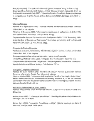 Katz, Sylvan (1999). “The Self-Similar Science System”. Research Policy 28. 501-517 pp.
Shlesinger, M. F.; Zaslavsky, G. M.; Klafter, J. (1993). “Strange Kinetics”. Nature 363. 31-37 pp.
Institutode Ingenieros de Chile(1997).“Educación,Ciencia yTecnología:diezpropuestaspara
la competitividad de Chile”. Revista Chilena de Ingeniería 109 (1). Santiago. Chile. Abril. 13-
41 pp.
Informes Técnicos
Nombre de la organización (año). “Título del informe”. Nombre de los autores o comisión.
Ciudad. País. N° de páginas.
Ministerio de Economía (1999). “Informe de Competitividad de las Regiones de Chile (1999).
Foro de Desarrollo Productivo. Santiago. Chile. 125 pp.
Organisation for Economic Co-operation and Development-OECD (1997). “Promoting Public
Understanding of Science and Technology”. Committee for Scientific and Technological
Policy. OECD/GD (97-52). Paris. France. 52 pp.
Proyectos de Título o Memorias
Apellido de losautores, nombre (año). “Nombredel proyecto”.Carrera.Facultad.Universidad.
Ciudad. País. Mes. N° de páginas.
Como autores se señala primero al egresado y luego al profesor guía.
Pérez, Mary y Martínez, Carlos (2000). “El Impacto dela Investigación y Desarrollo en la
Competitividadde las Naciones”. Proyecto de Título de Ingeniería Civil Industrial. Facultad de
Ingeniería. UniversidadMayor. Santiago. Chile. Octubre. 237 pp.
Trabajo de Congreso o Seminario
Apellido del autor, nombre (año). “Nombre del artículo”. Nombre publicación. Nombre
Congreso o Seminario. Ciudad. País. Número de páginas.
Martínez, Carlos (1999). “Indicadores de Potencialidad Científico-Tecnológica de los Países”.
Revista Valenciana D’Estudis Autonòmics. Resúmenes y Ponencias ALTEC 99. VIII Seminario
Latino-Iberoamericano de Gestión Tecnológica: Innovación Tecnológica para el III Milenio.
Valencia. España. Octubre. 20 pp.
Artículo o comentario en un diario o revista
Apellido autor, nombre (año). “Nombre del artículo”. Cuerpo diario o revista. Ciudad. País.
Día y mes.
Asimov, Isaac (1990). “La Democracia Analfabeta”. Editorial publicado en diario El Mercurio.
Santiago. Chile. 15 de Abril.
Becker, Gary (1996). “Innovación Tecnológica en Chile”. Editorial publicado en diario El
Mercurio. Santiago. Chile. 24 de Marzo.
 