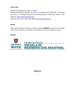 Páginas WEB
Nombre de la organización (Año). Sitio WEB.
Red Iberoamericana de Indicadores de Ciencia y Tecnología-RICYT (2000, 2001). “Indicadores
de Ciencia y Tecnología Iberoamericanos/Interamericanos. CYTED-OEA. Buenos Aires.
Argentina. http://www.unq.edu.ar/ricyt/
World Economic Forum-WEF (1999, 2000). http://www.weforum.org
Anexos
Debe existir una página en la que se indique la palabra ANEXOS (tamaño 14 cpi); éste debe
estar centrado respecto de la página. A continuación, vienen los respectivos anexos.
Portada
PROYECTO
………..
 