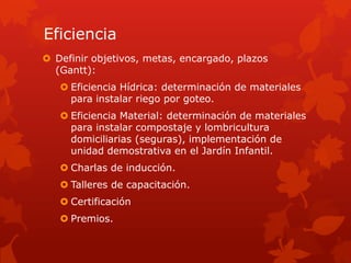 Eficiencia
 Definir objetivos, metas, encargado, plazos
(Gantt):
 Eficiencia Hídrica: determinación de materiales
para instalar riego por goteo.
 Eficiencia Material: determinación de materiales
para instalar compostaje y lombricultura
domiciliarias (seguras), implementación de
unidad demostrativa en el Jardín Infantil.
 Charlas de inducción.
 Talleres de capacitación.
 Certificación
 Premios.
 