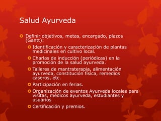 Salud Ayurveda
 Definir objetivos, metas, encargado, plazos
(Gantt):
 Identificación y caracterización de plantas
medicinales en cultivo local.
 Charlas de inducción (periódicas) en la
promoción de la salud ayurveda.
 Talleres de mantraterapia, alimentación
ayurveda, constitución física, remedios
caseros, etc.
 Participación en ferias.
 Organización de eventos Ayurveda locales para
visitas, médicos ayurveda, estudiantes y
usuarios
 Certificación y premios.
 