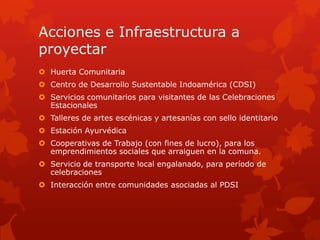 Acciones e Infraestructura a
proyectar
 Huerta Comunitaria
 Centro de Desarrollo Sustentable Indoamérica (CDSI)
 Servicios comunitarios para visitantes de las Celebraciones
Estacionales
 Talleres de artes escénicas y artesanías con sello identitario
 Estación Ayurvédica
 Cooperativas de Trabajo (con fines de lucro), para los
emprendimientos sociales que arraiguen en la comuna.
 Servicio de transporte local engalanado, para período de
celebraciones
 Interacción entre comunidades asociadas al PDSI
 